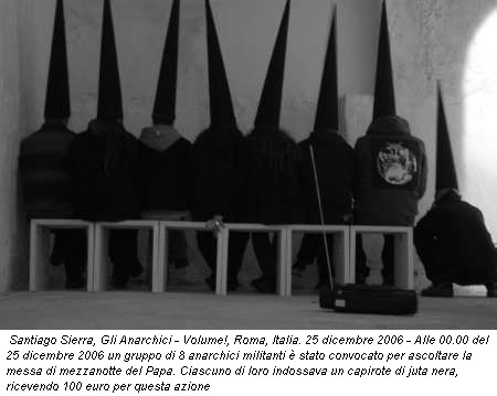 Santiago Sierra, Gli Anarchici - Volume!, Roma, Italia. 25 dicembre 2006 - Alle 00.00 del 25 dicembre 2006 un gruppo di 8 anarchici militanti � stato convocato per ascoltare la messa di mezzanotte del Papa. Ciascuno di loro indossava un capirote di juta nera, ricevendo 100 euro per questa azione