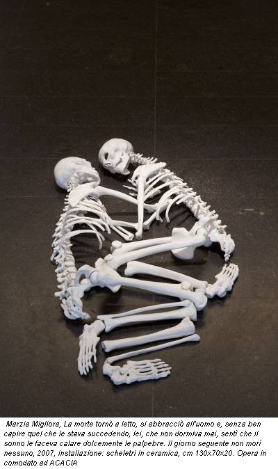 Marzia Migliora, La morte torn� a letto, si abbracci� all'uomo e, senza ben capire quel che le stava succedendo, lei, che non dormiva mai, sent� che il sonno le faceva calare dolcemente le palpebre. Il giorno seguente non mor� nessuno, 2007, installazione: scheletri in ceramica, cm 130x70x20. Opera in comodato ad ACACIA