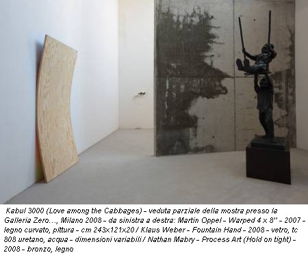 Kabul 3000 (Love among the Cabbages) - veduta parziale della mostra presso la Galleria Zero…, Milano 2008 - da sinistra a destra: Martin Oppel - Warped 4 x 8’’ - 2007 - legno curvato, pittura - cm 243x121x20 / Klaus Weber - Fountain Hand - 2008 - vetro, tc 808 uretano, acqua - dimensioni variabili / Nathan Mabry - Process Art (Hold on tight) - 2008 - bronzo, legno