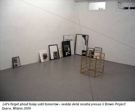 Let's forget about today until tomorrow - veduta della mostra presso il Brown Project Space, Milano 2009