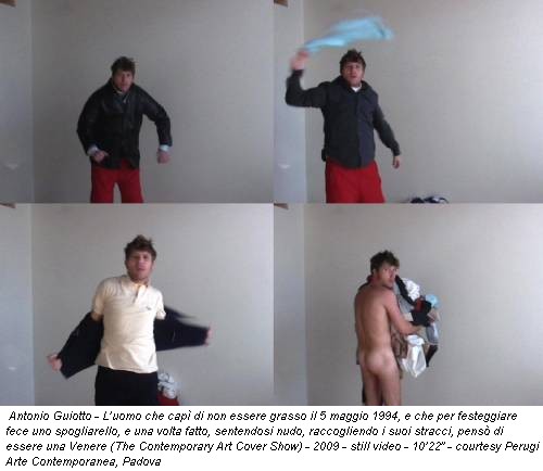 Antonio Guiotto - L’uomo che capì di non essere grasso il 5 maggio 1994, e che per festeggiare fece uno spogliarello, e una volta fatto, sentendosi nudo, raccogliendo i suoi stracci, pensò di essere una Venere (The Contemporary Art Cover Show) - 2009 - still video - 10’22” - courtesy Perugi Arte Contemporanea, Padova