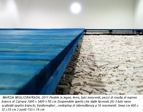 MARZIA MIGLIORA/RADA, 2011 Pontile in legno, ferro, tubi innocenti, pezzi di risulta di marmo bianco di Carrara 1800 x 3400 x 50 cm Sospendete quello che state facendo (A) 3 tubi neon scatolati opalini bianchi, trasformatori , centralina di intermittenza a 10 movimenti. linea cm 400 x 32 x18 cm 2 punti 133 x 18 cm