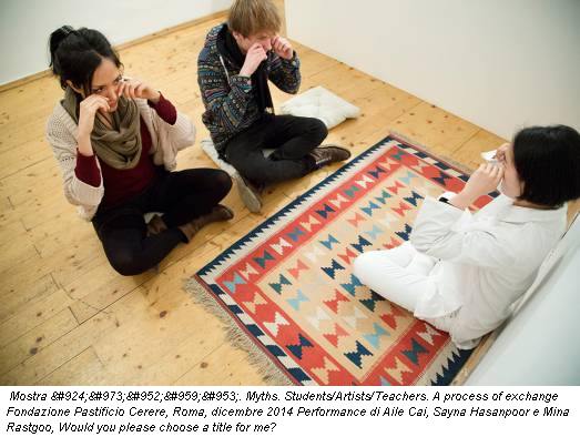 Mostra Μύθοι. Myths. Students/Artists/Teachers. A process of exchange Fondazione Pastificio Cerere, Roma, dicembre 2014 Performance di Aile Cai, Sayna Hasanpoor e Mina Rastgoo, Would you please choose a title for me?