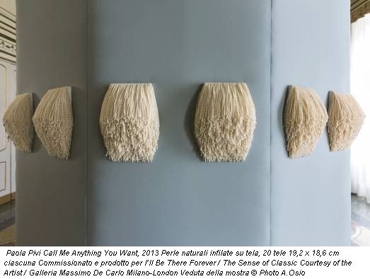 Paola Pivi Call Me Anything You Want, 2013 Perle naturali infilate su tela, 20 tele 19,2 x 18,6 cm ciascuna Commissionato e prodotto per I’ll Be There Forever / The Sense of Classic Courtesy of the Artist / Galleria Massimo De Carlo Milano-London Veduta della mostra © Photo A.Osio